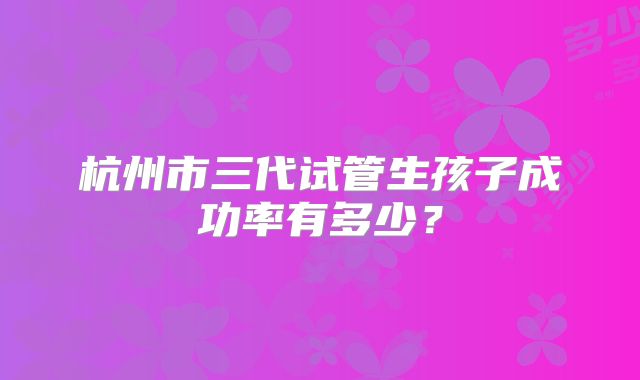 杭州市三代试管生孩子成功率有多少?