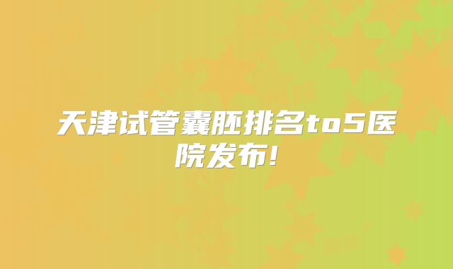 天津试管囊胚排名to5医院发布!
