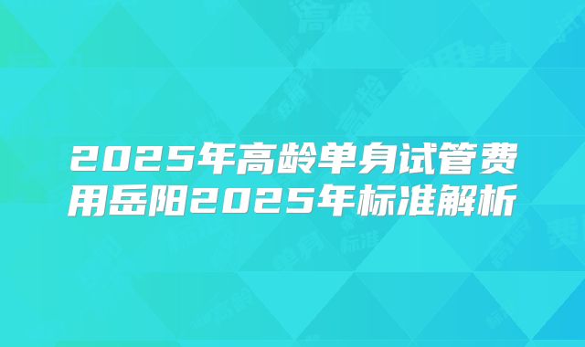 2025年高龄单身试管费用岳阳2025年标准解析