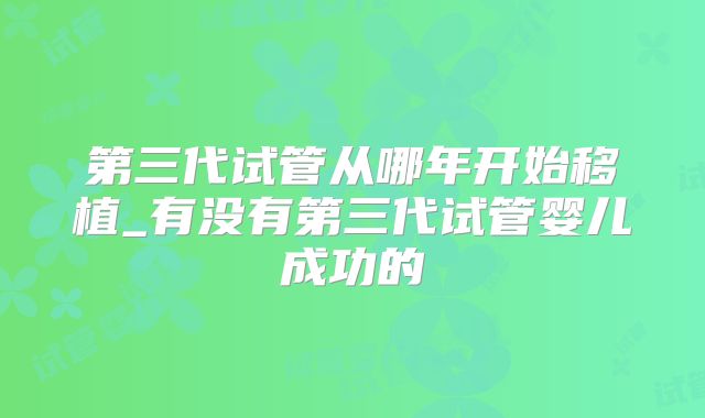 第三代试管从哪年开始移植_有没有第三代试管婴儿成功的