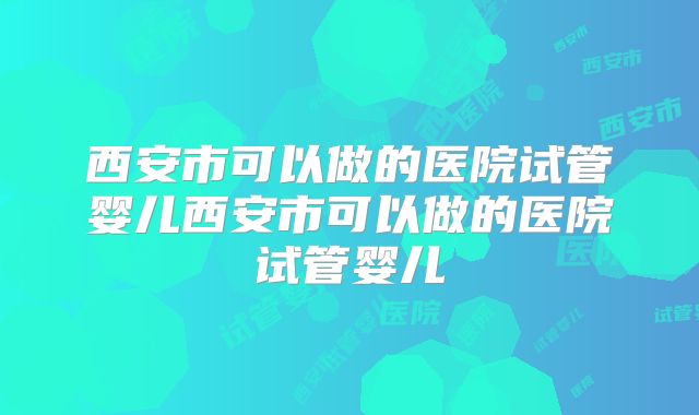 西安市可以做的医院试管婴儿西安市可以做的医院试管婴儿