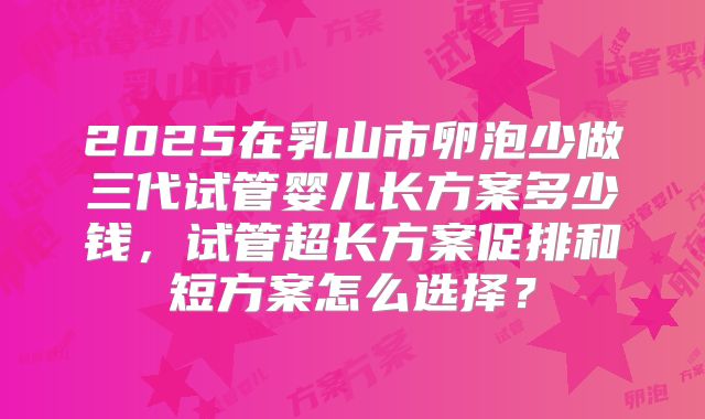 2025在乳山市卵泡少做三代试管婴儿长方案多少钱,试管超长方案促排和短方案怎么选择?