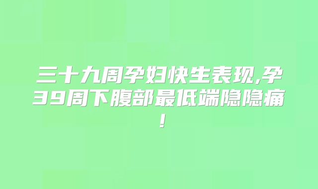 三十九周孕妇快生表现,孕39周下腹部最低端隐隐痛!