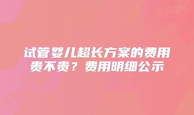 试管婴儿超长方案的费用贵不贵?费用明细公示