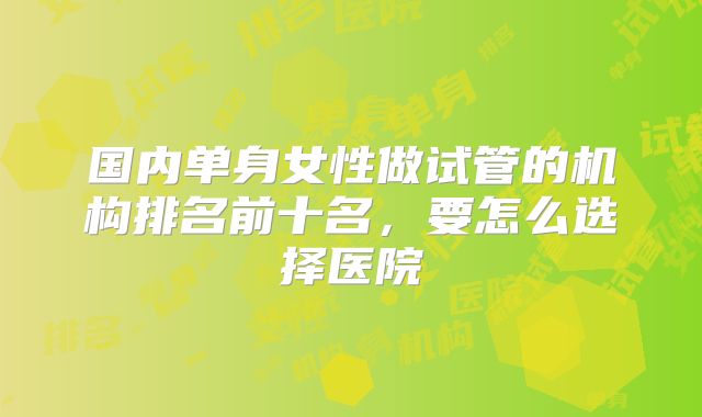 国内单身女性做试管的机构排名前十名，要怎么选择医院