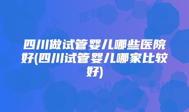 四川做试管婴儿哪些医院好(四川试管婴儿哪家比较好)