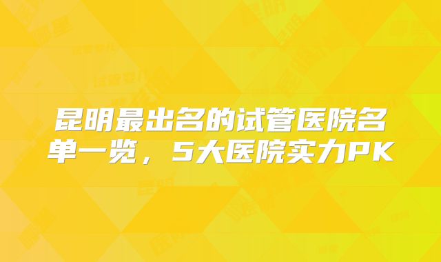 昆明最出名的试管医院名单一览,5大医院实力PK