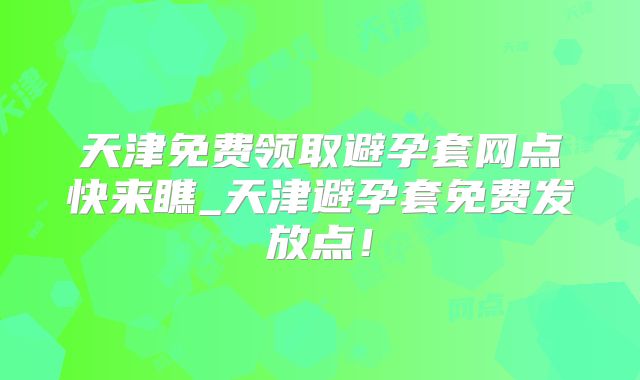 天津免费领取避孕套网点快来瞧_天津避孕套免费发放点!