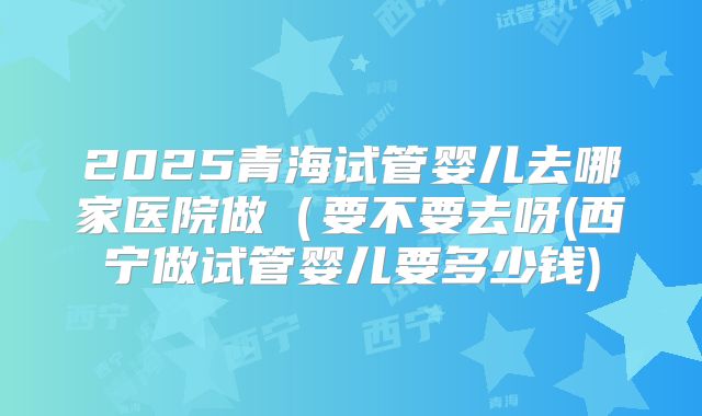 2025青海试管婴儿去哪家医院做(要不要去呀(西宁做试管婴儿要多少钱)
