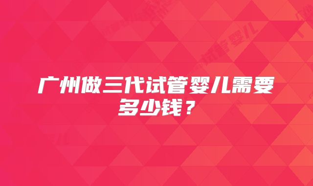 广州做三代试管婴儿需要多少钱？