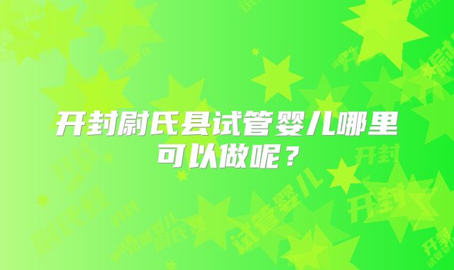 开封尉氏县试管婴儿哪里可以做呢?