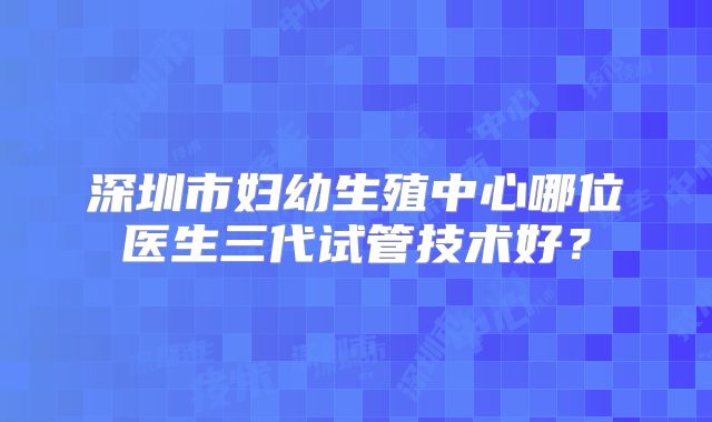 深圳市妇幼生殖中心哪位医生三代试管技术好？