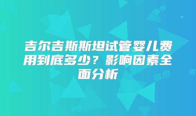 吉尔吉斯斯坦试管婴儿费用到底多少?影响因素全面分析