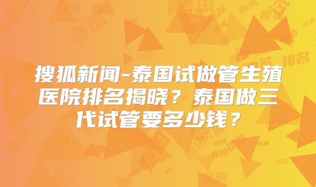 搜狐新闻-泰国试做管生殖医院排名揭晓?泰国做三代试管要多少钱?