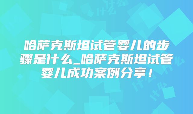 哈萨克斯坦试管婴儿的步骤是什么_哈萨克斯坦试管婴儿成功案例分享！