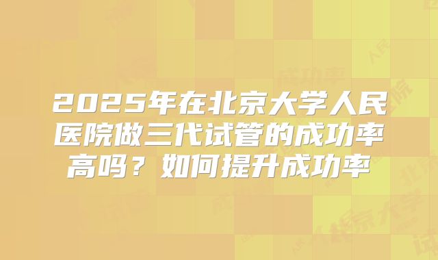 2025年在北京大学人民医院做三代试管的成功率高吗?如何提升成功率