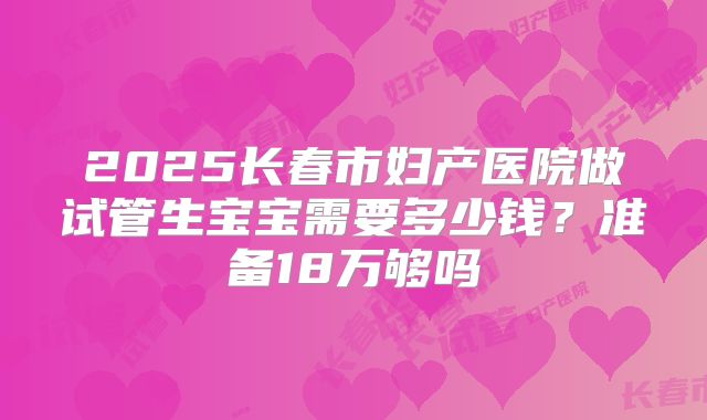 2025长春市妇产医院做试管生宝宝需要多少钱?准备18万够吗