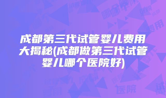 成都第三代试管婴儿费用大揭秘(成都做第三代试管婴儿哪个医院好)