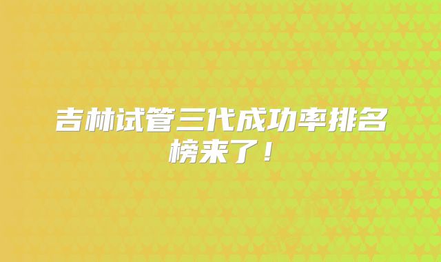 吉林试管三代成功率排名榜来了！