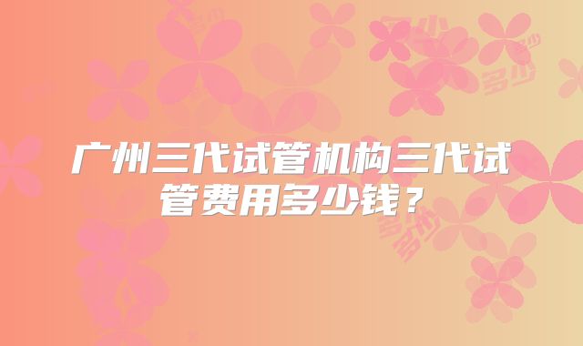 广州三代试管机构三代试管费用多少钱？