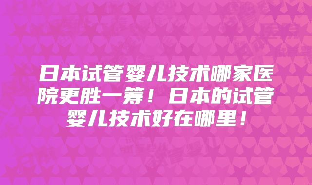 日本试管婴儿技术哪家医院更胜一筹！日本的试管婴儿技术好在哪里！