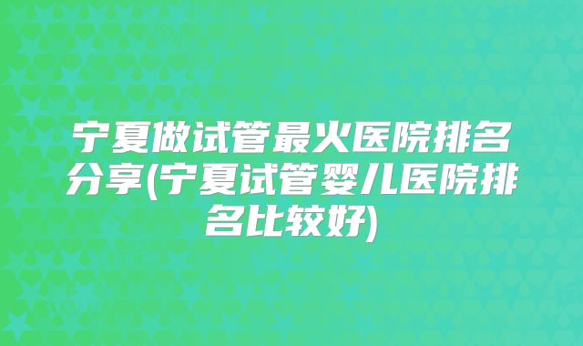 宁夏做试管最火医院排名分享(宁夏试管婴儿医院排名比较好)