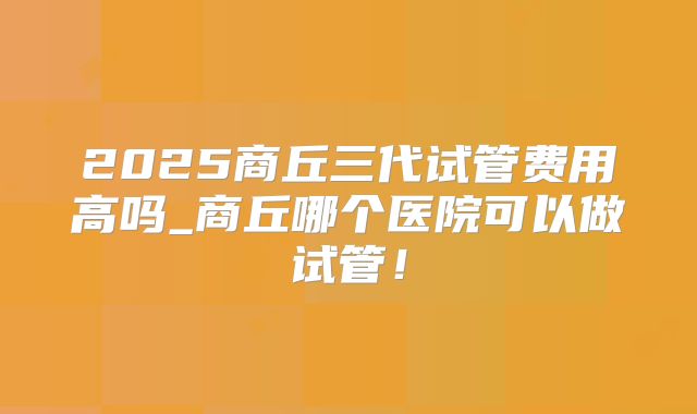 2025商丘三代试管费用高吗_商丘哪个医院可以做试管!
