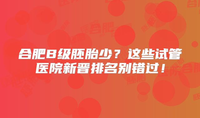 合肥B级胚胎少？这些试管医院新晋排名别错过！