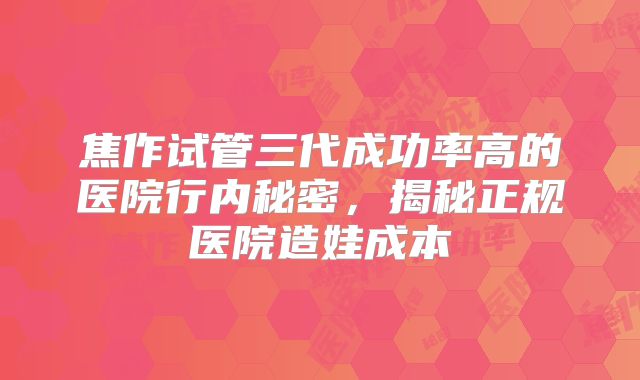 焦作试管三代成功率高的医院行内秘密，揭秘正规医院造娃成本