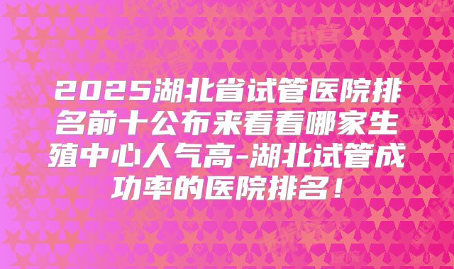 2025湖北省试管医院排名前十公布来看看哪家生殖中心人气高-湖北试管成功率的医院排名！