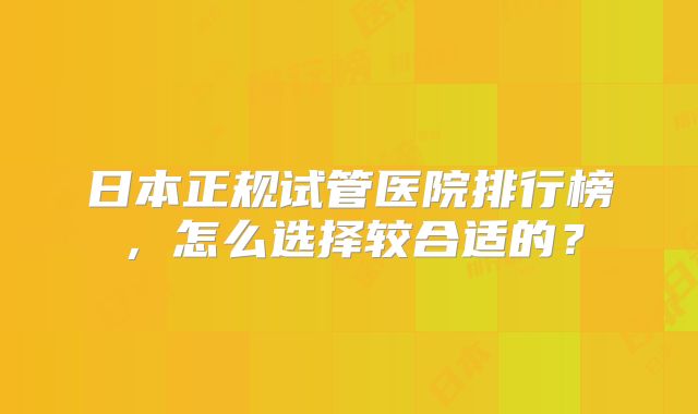 日本正规试管医院排行榜,怎么选择较合适的?