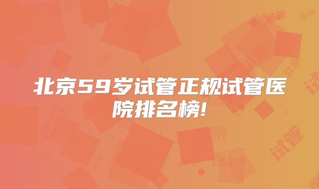 北京59岁试管正规试管医院排名榜!