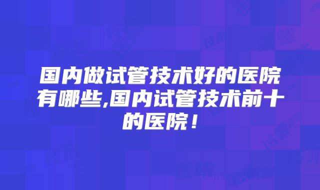 国内做试管技术好的医院有哪些,国内试管技术前十的医院！