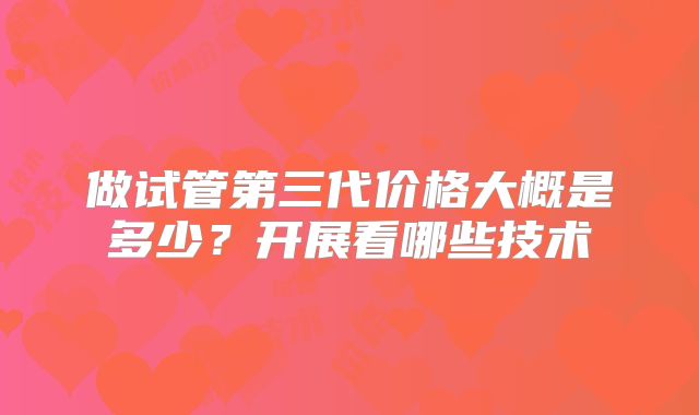 做试管第三代价格大概是多少？开展看哪些技术