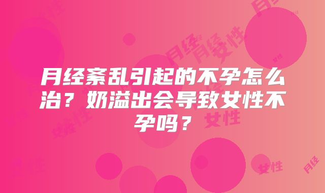 月经紊乱引起的不孕怎么治?奶溢出会导致女性不孕吗?