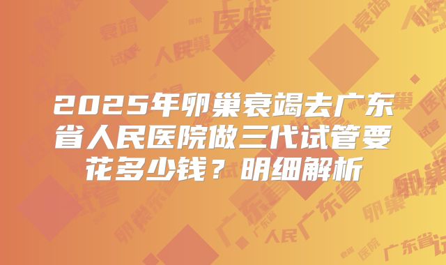 2025年卵巢衰竭去广东省人民医院做三代试管要花多少钱？明细解析