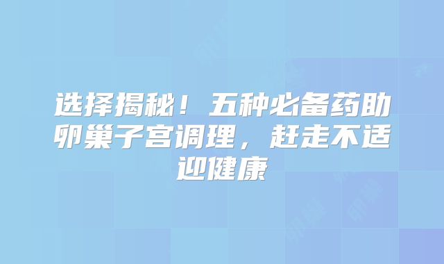 选择揭秘！五种必备药助卵巢子宫调理，赶走不适迎健康