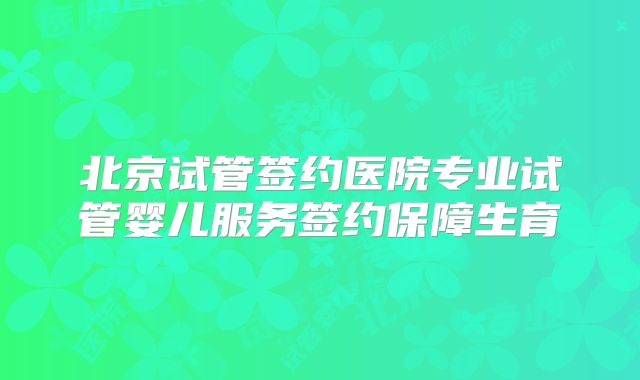 北京试管签约医院专业试管婴儿服务签约保障生育