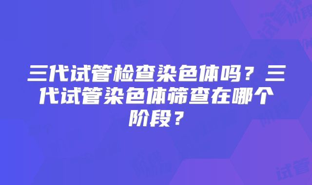 三代试管检查染色体吗?三代试管染色体筛查在哪个阶段?