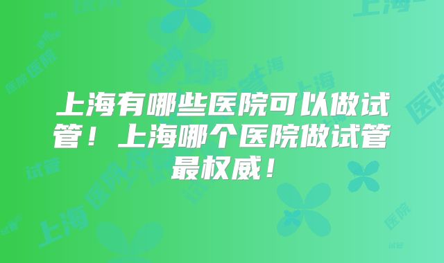上海有哪些医院可以做试管！上海哪个医院做试管最权威！