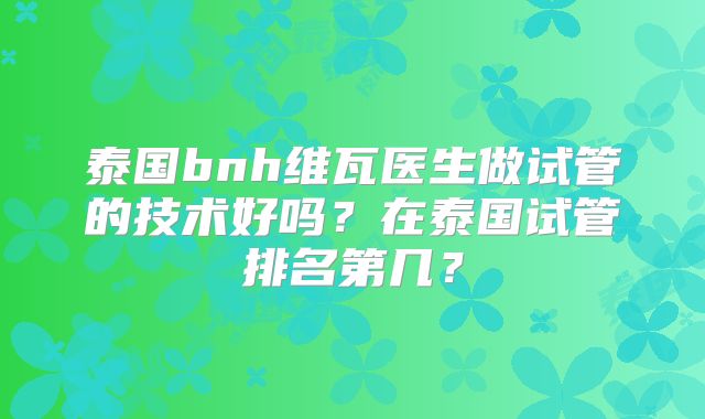 泰国bnh维瓦医生做试管的技术好吗？在泰国试管排名第几？