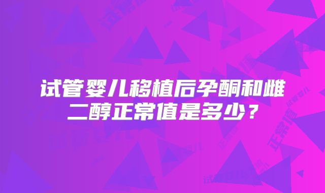 试管婴儿移植后孕酮和雌二醇正常值是多少?