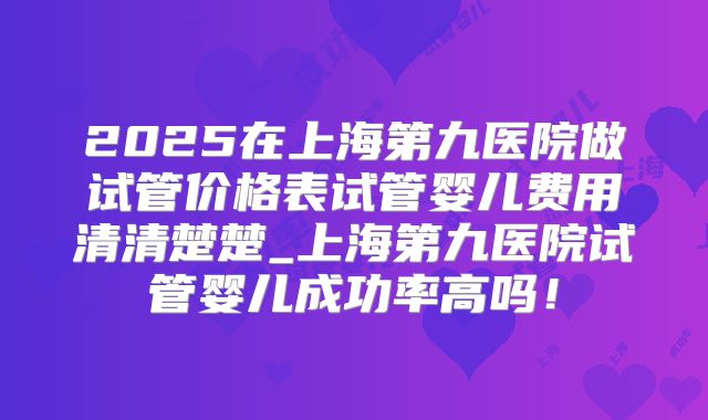 2025在上海第九医院做试管价格表试管婴儿费用清清楚楚_上海第九医院试管婴儿成功率高吗!