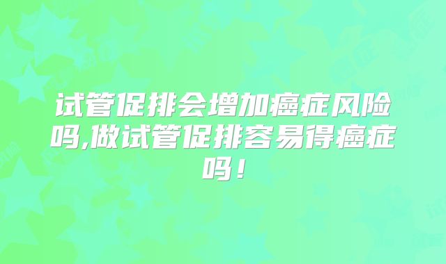 试管促排会增加癌症风险吗,做试管促排容易得癌症吗！