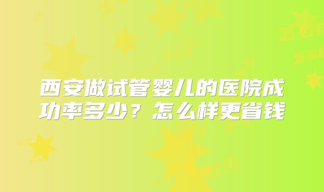 西安做试管婴儿的医院成功率多少？怎么样更省钱