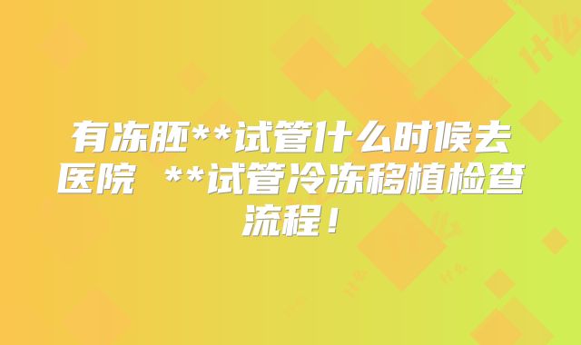 有冻胚**试管什么时候去医院 **试管冷冻移植检查流程！