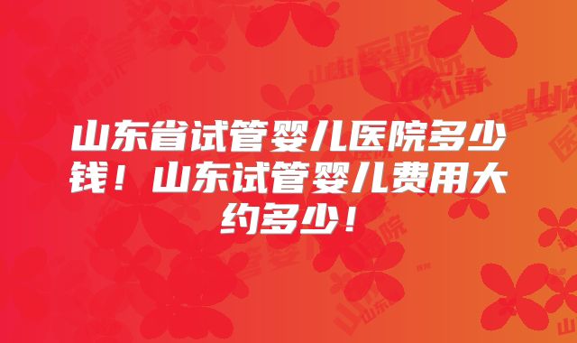 山东省试管婴儿医院多少钱!山东试管婴儿费用大约多少!