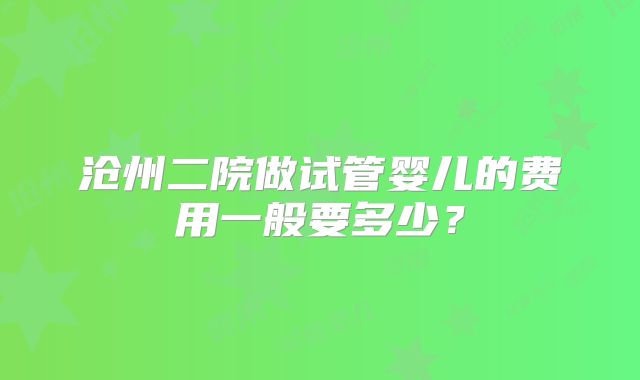 沧州二院做试管婴儿的费用一般要多少?