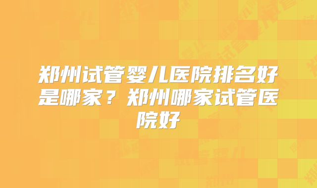 郑州试管婴儿医院排名好是哪家？郑州哪家试管医院好