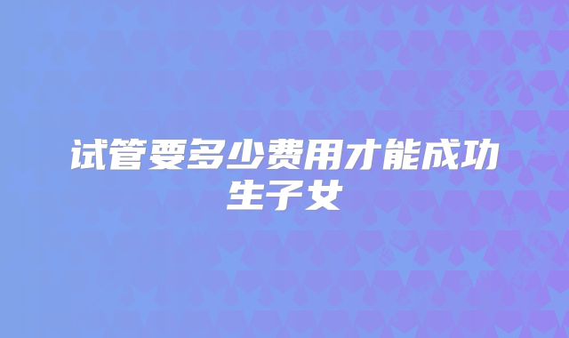 试管要多少费用才能成功生子女